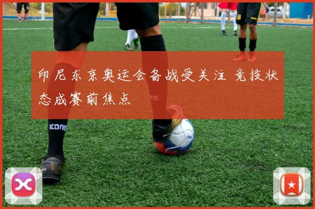 印尼东京奥运会备战受关注 竞技状态成赛前焦点