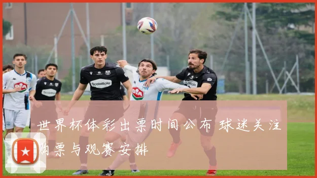 世界杯体彩出票时间公布 球迷关注购票与观赛安排