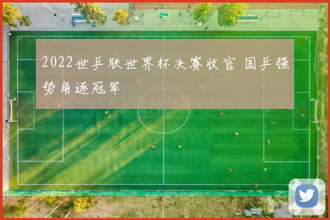 2022世乒联世界杯决赛收官 国乒强势角逐冠军