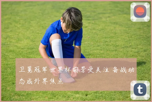 卫冕冠军世界杯前景受关注 备战动态成外界焦点